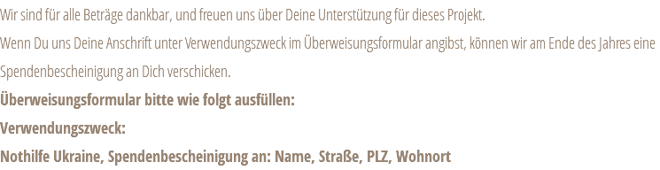 Wir sind für alle Beträge dankbar, und freuen uns über Deine Unterstützung für dieses Projekt. Wenn Du uns Deine Anschrift unter Verwendungszweck im Überweisungsformular angibst, können wir am Ende des Jahres eine Spendenbescheinigung an Dich verschicken. Überweisungsformular bitte wie folgt ausfüllen: Verwendungszweck: Nothilfe Ukraine, Spendenbescheinigung an: Name, Straße, PLZ, Wohnort