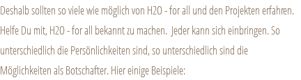 Deshalb sollten so viele wie möglich von H2O - for all und den Projekten erfahren. Helfe Du mit, H2O - for all bekannt zu machen. Jeder kann sich einbringen. So unterschiedlich die Persönlichkeiten sind, so unterschiedlich sind die Möglichkeiten als Botschafter. Hier einige Beispiele: