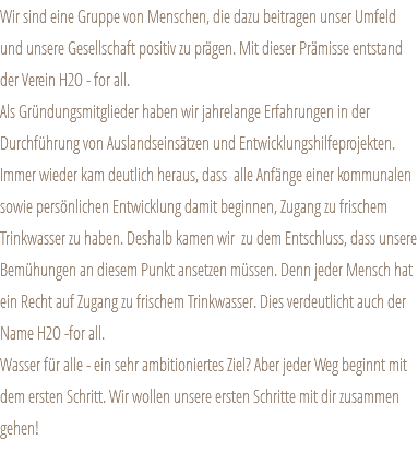 Wir sind eine Gruppe von Menschen, die dazu beitragen unser Umfeld und unsere Gesellschaft positiv zu prägen. Mit dieser Prämisse entstand der Verein H2O - for all. Als Gründungsmitglieder haben wir jahrelange Erfahrungen in der Durchführung von Auslandseinsätzen und Entwicklungshilfeprojekten. Immer wieder kam deutlich heraus, dass alle Anfänge einer kommunalen sowie persönlichen Entwicklung damit beginnen, Zugang zu frischem Trinkwasser zu haben. Deshalb kamen wir zu dem Entschluss, dass unsere Bemühungen an diesem Punkt ansetzen müssen. Denn jeder Mensch hat ein Recht auf Zugang zu frischem Trinkwasser. Dies verdeutlicht auch der Name H2O -for all. Wasser für alle - ein sehr ambitioniertes Ziel? Aber jeder Weg beginnt mit dem ersten Schritt. Wir wollen unsere ersten Schritte mit dir zusammen gehen! 