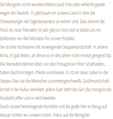 Die Mongolei ist ein wunderschönes Land trotz oder vielleicht gerade wegen der Rauheit . Es gibt kaum ein anderes Land in dem die Schwankungen der Tagestemperatur so extrem sind. Dazu kommt der Frost. An neun Monaten im Jahr gibt es Frost und so bleibt uns ein Zeitfenster von drei Monaten für unsere Projekte. Sie ist eine Hochebene mit vorwiegender Steppenlandschaft in aridem Klima. Es gab Zeiten, an denen es in drei Jahren nicht einmal geregnet hat. Die Nomadenstämme leben von den Erzeugnissen ihrer Schafherden, haben Kaschmirziegen, Pferde und Kamele. Es ist ein raues Leben in der Steppe. Dies hat die Menschen zusammengeschweißt. Gastfreundschaft ist tief in der Kultur verankert. Jedem Gast steht das Ger (das mongolische Rundzelt) offen und er wird bewirtet. Durch unsere hervorragende Kontakte und die große Not im Bezug auf Wasser richten wir unseren ersten Fokus auf die Mongolei.