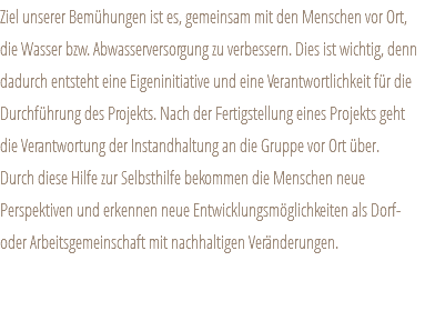 Ziel unserer Bemühungen ist es, gemeinsam mit den Menschen vor Ort, die Wasser bzw. Abwasserversorgung zu verbessern. Dies ist wichtig, denn dadurch entsteht eine Eigeninitiative und eine Verantwortlichkeit für die Durchführung des Projekts. Nach der Fertigstellung eines Projekts geht die Verantwortung der Instandhaltung an die Gruppe vor Ort über. Durch diese Hilfe zur Selbsthilfe bekommen die Menschen neue Perspektiven und erkennen neue Entwicklungsmöglichkeiten als Dorf- oder Arbeitsgemeinschaft mit nachhaltigen Veränderungen. 