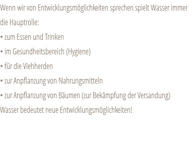 Wenn wir von Entwicklungsmöglichkeiten sprechen spielt Wasser immer die Hauptrolle: • zum Essen und Trinken • im Gesundheitsbereich (Hygiene) • für die Viehherden • zur Anpflanzung von Nahrungsmitteln • zur Anpflanzung von Bäumen (zur Bekämpfung der Versandung) Wasser bedeutet neue Entwicklungsmöglichkeiten! 