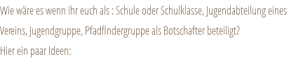 Wie wäre es wenn ihr euch als : Schule oder Schulklasse, Jugendabteilung eines Vereins, Jugendgruppe, Pfadfindergruppe als Botschafter beteiligt? Hier ein paar Ideen: 