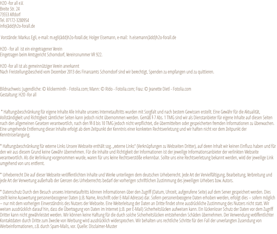 H2O -for all e.V. Breite Str. 24 73553 Alfdorf Tel. 07172-3280954 info(ädd)h2o-forall.de Vorstände: Markus Egli, e-mail: m.egli(ädd)h2o-forall.de; Holger Eisemann, e-mail: h.eisemann(ädd)h2o-forall.de H2O - for all ist ein eingetragener Verein Eingetragen beim Amtsgericht Schorndorf, Vereinsnummer VR 922. H2O -for all ist als gemeinnütziger Verein anerkannt Nach Freistellungsbescheid vom Dezember 2013 des Finanzamts Schorndorf sind wir berechtigt, Spenden zu empfangen und zu quittieren. Bildnachweis: Jugendliche: © klickerminth - Fotolia.com; Mann: © Rido - Fotolia.com; Frau: © Jeanette Dietl - Fotolia.com Gestaltung: H2O -for all * Haftungsbeschränkung für eigene Inhalte Alle Inhalte unseres Internetauftritts wurden mit Sorgfalt und nach bestem Gewissen erstellt. Eine Gewähr für die Aktualität, Vollständigkeit und Richtigkeit sämtlicher Seiten kann jedoch nicht übernommen werden. Gemäß § 7 Abs. 1 TMG sind wir als Dienstanbieter für eigene Inhalte auf diesen Seiten nach den allgemeinen Gesetzen verantwortlich, nach den §§ 8 bis 10 TMG jedoch nicht verpflichtet, die übermittelten oder gespeicherten fremden Informationen zu überwachen. Eine umgehende Entfernung dieser Inhalte erfolgt ab dem Zeitpunkt der Kenntnis einer konkreten Rechtsverletzung und wir haften nicht vor dem Zeitpunkt der Kenntniserlangung. * Haftungsbeschränkung für externe Links Unsere Webseite enthält sog. „externe Links“ (Verknüpfungen zu Webseiten Dritter), auf deren Inhalt wir keinen Einfluss haben und für den wir aus diesem Grund keine Gewähr übernehmen. Für die Inhalte und Richtigkeit der Informationen ist der jeweilige Informationsanbieter der verlinkten Webseite verantwortlich. Als die Verlinkung vorgenommen wurde, waren für uns keine Rechtsverstöße erkennbar. Sollte uns eine Rechtsverletzung bekannt werden, wird der jeweilige Link umgehend von uns entfernt. * Urheberrecht Die auf dieser Webseite veröffentlichten Inhalte und Werke unterliegen dem deutschen Urheberrecht. Jede Art der Vervielfältigung, Bearbeitung, Verbreitung und jede Art der Verwertung außerhalb der Grenzen des Urheberrechts bedarf der vorherigen schriftlichen Zustimmung des jeweiligen Urhebers bzw. Autors. * Datenschutz Durch den Besuch unseres Internetauftritts können Informationen über den Zugriff (Datum, Uhrzeit, aufgerufene Seite) auf dem Server gespeichert werden. Dies stellt keine Auswertung personenbezogener Daten (z.B. Name, Anschrift oder E-Mail Adresse) dar. Sofern personenbezogene Daten erhoben werden, erfolgt dies – sofern möglich – nur mit dem vorherigen Einverständnis des Nutzers der Webseite. Eine Weiterleitung der Daten an Dritte findet ohne ausdrückliche Zustimmung des Nutzers nicht statt. Wir weisen ausdrücklich darauf hin, dass die Übertragung von Daten im Internet (z.B. per E-Mail) Sicherheitslücken aufweisen kann. Ein lückenloser Schutz der Daten vor dem Zugriff Dritter kann nicht gewährleistet werden. Wir können keine Haftung für die durch solche Sicherheitslücken entstehenden Schäden übernehmen. Der Verwendung veröffentlichter Kontaktdaten durch Dritte zum Zwecke von Werbung wird ausdrücklich widersprochen. Wir behalten uns rechtliche Schritte für den Fall der unverlangten Zusendung von Werbeinformationen, z.B. durch Spam-Mails, vor. Quelle: Disclaimer-Muster 
