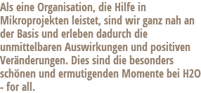 Als eine Organisation, die Hilfe in Mikroprojekten leistet, sind wir ganz nah an der Basis und erleben dadurch die unmittelbaren Auswirkungen und positiven Veränderungen. Dies sind die besonders schönen und ermutigenden Momente bei H2O - for all.