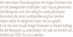 Von der ersten Erkundungsreise mit Holger Eisemann bin ich mit bewegenden Eindrücken nach Hause gekommen: Die Mongolen sind sehr willig ihr Land aufzubauen besonders die arme Landbevölkerung.Die Familien haben selbst ihr kärgliches Essen mit uns geteilt. Es ist mir eine Freude Holger Eisemann in diesem Auftrag für die Mongolei zu unterstützen. Ich lade sie herzlich ein, Partner von H2O -for all zu werden. 