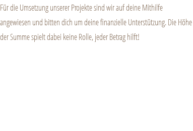 Für die Umsetzung unserer Projekte sind wir auf deine Mithilfe angewiesen und bitten dich um deine finanzielle Unterstützung. Die Höhe der Summe spielt dabei keine Rolle, jeder Betrag hilft!