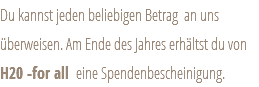 Du kannst jeden beliebigen Betrag an uns überweisen. Am Ende des Jahres erhältst du von H20 -for all eine Spendenbescheinigung.