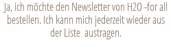 Ja, ich möchte den Newsletter von H2O -for all bestellen. Ich kann mich jederzeit wieder aus der Liste austragen.