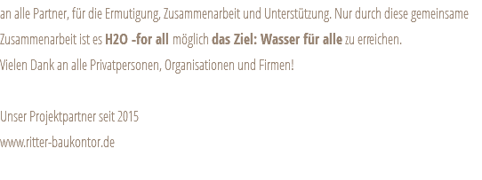 an alle Partner, für die Ermutigung, Zusammenarbeit und Unterstützung. Nur durch diese gemeinsame Zusammenarbeit ist es H2O -for all möglich das Ziel: Wasser für alle zu erreichen. Vielen Dank an alle Privatpersonen, Organisationen und Firmen! Unser Projektpartner seit 2015 www.ritter-baukontor.de 