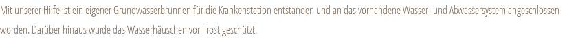 Mit unserer Hilfe ist ein eigener Grundwasserbrunnen für die Krankenstation entstanden und an das vorhandene Wasser- und Abwassersystem angeschlossen worden. Darüber hinaus wurde das Wasserhäuschen vor Frost geschützt. 