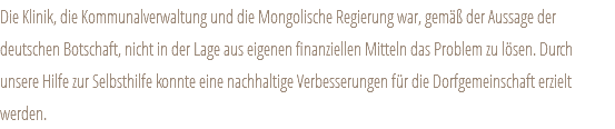 Die Klinik, die Kommunalverwaltung und die Mongolische Regierung war, gemäß der Aussage der deutschen Botschaft, nicht in der Lage aus eigenen finanziellen Mitteln das Problem zu lösen. Durch unsere Hilfe zur Selbsthilfe konnte eine nachhaltige Verbesserungen für die Dorfgemeinschaft erzielt werden. 