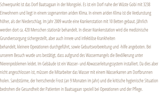 Schwerpunkt ist das Dorf Baatsagaan in der Mongolei. Es ist ein Dorf nahe der Wüste Gobi mit 3238 Einwohnern und liegt in einem sogenannten ariden Klima. In einem ariden Klima ist die Verdunstung höher, als der Niederschlag. Im Jahr 2009 wurde eine Krankenstation mit 10 Betten gebaut. Jährlich werden dort ca. 420 Menschen stationär behandelt. In dieser Krankenstation wird die medizinische Grundversorgung sichergestellt, aber auch innere und infektiöse Krankheiten behandelt, kleinere Operationen durchgeführt, sowie Geburtsvorbereitung und -hilfe angeboten. Bei unserem Besuch wurde uns bestätigt, dass aufgrund des Wassermangels die Bevölkerung unter Nierenproblemen leidet. Im Gebäude ist ein Wasser- und Abwasserleitungssystem installiert. Da dies aber nicht angeschlossen ist, müssen die Mitarbeiter das Wasser mit einem Wasserkarren am Dorfbrunnen holen. Sandstürme, der herrschende Frost (an 9 Monaten im Jahr) und die kritische hygienische Situation bedrohen die Gesundheit der Patienten in Baatsagaan speziell bei Operationen und der Pflege.
