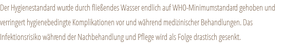 Der Hygienestandard wurde durch fließendes Wasser endlich auf WHO-Minimumstandard gehoben und verringert hygienebedingte Komplikationen vor und während medizinischer Behandlungen. Das Infektionsrisiko während der Nachbehandlung und Pflege wird als Folge drastisch gesenkt.