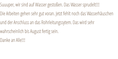 Suuuper, wir sind auf Wasser gestoßen. Das Wasser sprudelt!!! Die Arbeiten gehen sehr gut voran. Jetzt fehlt noch das Wasserhäuschen und der Anschluss an das Rohrleitungssytem. Das wird sehr wahrscheinlich bis August fertig sein. Danke an Alle!!! 