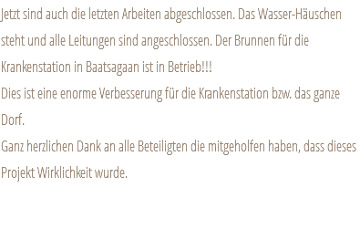 Jetzt sind auch die letzten Arbeiten abgeschlossen. Das Wasser-Häuschen steht und alle Leitungen sind angeschlossen. Der Brunnen für die Krankenstation in Baatsagaan ist in Betrieb!!! Dies ist eine enorme Verbesserung für die Krankenstation bzw. das ganze Dorf. Ganz herzlichen Dank an alle Beteiligten die mitgeholfen haben, dass dieses Projekt Wirklichkeit wurde. 