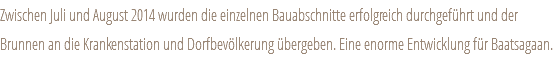 Zwischen Juli und August 2014 wurden die einzelnen Bauabschnitte erfolgreich durchgeführt und der Brunnen an die Krankenstation und Dorfbevölkerung übergeben. Eine enorme Entwicklung für Baatsagaan.