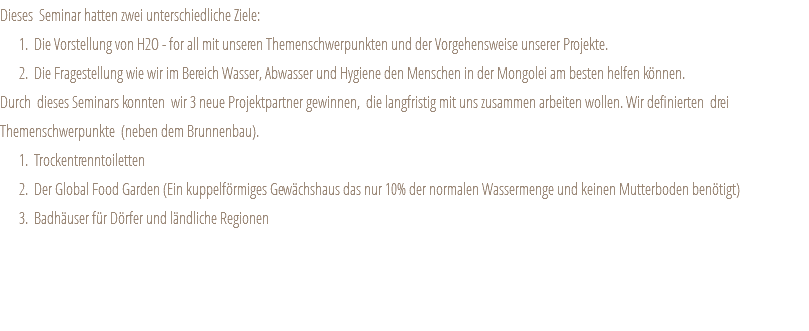 Dieses Seminar hatten zwei unterschiedliche Ziele: Die Vorstellung von H2O - for all mit unseren Themenschwerpunkten und der Vorgehensweise unserer Projekte. Die Fragestellung wie wir im Bereich Wasser, Abwasser und Hygiene den Menschen in der Mongolei am besten helfen können. Durch dieses Seminars konnten wir 3 neue Projektpartner gewinnen, die langfristig mit uns zusammen arbeiten wollen. Wir definierten drei Themenschwerpunkte (neben dem Brunnenbau). Trockentrenntoiletten Der Global Food Garden (Ein kuppelförmiges Gewächshaus das nur 10% der normalen Wassermenge und keinen Mutterboden benötigt) Badhäuser für Dörfer und ländliche Regionen 