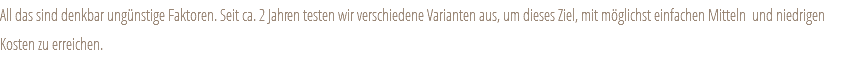 All das sind denkbar ungünstige Faktoren. Seit ca. 2 Jahren testen wir verschiedene Varianten aus, um dieses Ziel, mit möglichst einfachen Mitteln und niedrigen Kosten zu erreichen. 