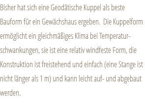 Bisher hat sich eine Geodätische Kuppel als beste Bauform für ein Gewächshaus ergeben. Die Kuppelform ermöglicht ein gleichmäßiges Klima bei Temperatur-schwankungen, sie ist eine relativ windfeste Form, die Konstruktion ist freistehend und einfach (eine Stange ist nicht länger als 1 m) und kann leicht auf- und abgebaut werden.