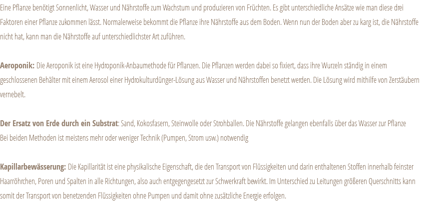 Eine Pflanze benötigt Sonnenlicht, Wasser und Nährstoffe zum Wachstum und produzieren von Früchten. Es gibt unterschiedliche Ansätze wie man diese drei Faktoren einer Pflanze zukommen lässt. Normalerweise bekommt die Pflanze ihre Nährstoffe aus dem Boden. Wenn nun der Boden aber zu karg ist, die Nährstoffe nicht hat, kann man die Nährstoffe auf unterschiedlichster Art zuführen. Aeroponik: Die Aeroponik ist eine Hydroponik-Anbaumethode für Pflanzen. Die Pflanzen werden dabei so fixiert, dass ihre Wurzeln ständig in einem geschlossenen Behälter mit einem Aerosol einer Hydrokulturdünger-Lösung aus Wasser und Nährstoffen benetzt werden. Die Lösung wird mithilfe von Zerstäubern vernebelt. Der Ersatz von Erde durch ein Substrat: Sand, Kokosfasern, Steinwolle oder Strohballen. Die Nährstoffe gelangen ebenfalls über das Wasser zur Pflanze Bei beiden Methoden ist meistens mehr oder weniger Technik (Pumpen, Strom usw.) notwendig Kapillarbewässerung: Die Kapillarität ist eine physikalische Eigenschaft, die den Transport von Flüssigkeiten und darin enthaltenen Stoffen innerhalb feinster Haarröhrchen, Poren und Spalten in alle Richtungen, also auch entgegengesetzt zur Schwerkraft bewirkt. Im Unterschied zu Leitungen größeren Querschnitts kann somit der Transport von benetzenden Flüssigkeiten ohne Pumpen und damit ohne zusätzliche Energie erfolgen. 