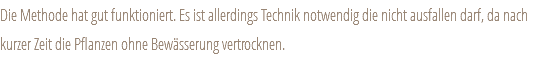 Die Methode hat gut funktioniert. Es ist allerdings Technik notwendig die nicht ausfallen darf, da nach kurzer Zeit die Pflanzen ohne Bewässerung vertrocknen.