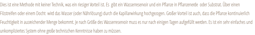 Dies ist eine Methode mit keiner Technik, was ein riesiger Vorteil ist. Es gibt ein Wasserreservoir und ein Pflanze in Pflanzenerde oder Substrat. Über einen Filzstreifen oder einem Docht wird das Wasser (oder Nährlösung) durch die Kapillarwirkung hochgezogen. Großer Vorteil ist auch, dass die Pflanze kontinuierlich Feuchtigkeit in ausreichender Menge bekommt. Je nach Größe des Wasserreservoir muss es nur nach einigen Tagen aufgefüllt werden. Es ist ein sehr einfaches und unkompliziertes System ohne große technischen Kenntnisse haben zu müssen. 