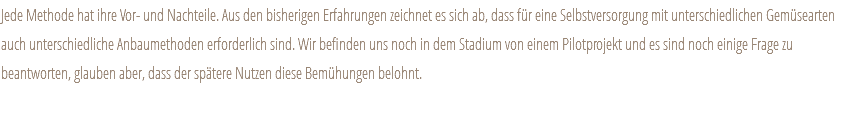 Jede Methode hat ihre Vor- und Nachteile. Aus den bisherigen Erfahrungen zeichnet es sich ab, dass für eine Selbstversorgung mit unterschiedlichen Gemüsearten auch unterschiedliche Anbaumethoden erforderlich sind. Wir befinden uns noch in dem Stadium von einem Pilotprojekt und es sind noch einige Frage zu beantworten, glauben aber, dass der spätere Nutzen diese Bemühungen belohnt. 