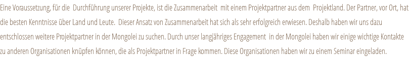 Eine Voraussetzung, für die Durchführung unserer Projekte, ist die Zusammenarbeit mit einem Projektpartner aus dem Projektland. Der Partner, vor Ort, hat die besten Kenntnisse über Land und Leute. Dieser Ansatz von Zusammenarbeit hat sich als sehr erfolgreich erwiesen. Deshalb haben wir uns dazu entschlossen weitere Projektpartner in der Mongolei zu suchen. Durch unser langjähriges Engagement in der Mongolei haben wir einige wichtige Kontakte zu anderen Organisationen knüpfen können, die als Projektpartner in Frage kommen. Diese Organisationen haben wir zu einem Seminar eingeladen.